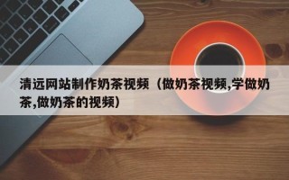 灯塔清远网站制作奶茶视频（做奶茶视频,学做奶茶,做奶茶的视频）